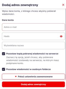 Zrzut ekranu okna dialogowego „Dodaj adres zewnętrzny”. Widoczny jest formularz w sekcji „Dane konta” zawierający trzy pola tekstowe: Adres e-mail, Hasło (z ikoną podglądu) oraz Wyświetlana nazwa. Poniżej znajdują się dwa zaznaczone pola wyboru (checkboxy): „Pozostaw kopię pobranej wiadomości na serwerze” oraz „Pozostaw wiadomości w osobnym folderze”. Na dole okna widnieje przycisk rozwijający „Pokaż ustawienia zaawansowane” oraz główny, czerwony przycisk zatwierdzający „Dodaj adres zewnętrzny”.